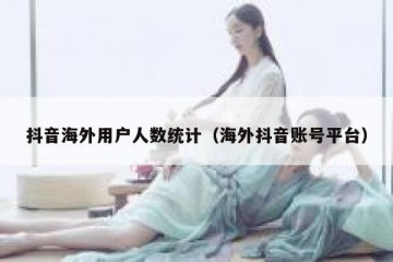 抖音海外用户人数统计（海外抖音账号平台）