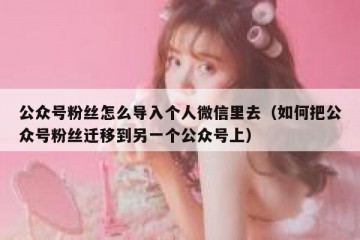 公众号粉丝怎么导入个人微信里去（如何把公众号粉丝迁移到另一个公众号上）