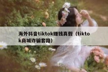 海外抖音tiktok赚钱真假（tiktok商城诈骗套路）