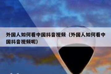 外国人如何看中国抖音视频（外国人如何看中国抖音视频呢）