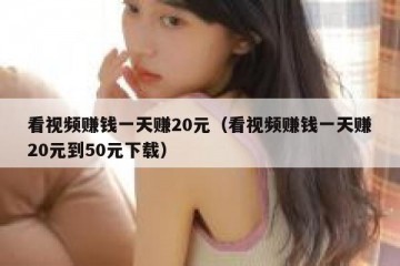 看视频赚钱一天赚20元（看视频赚钱一天赚20元到50元下载）