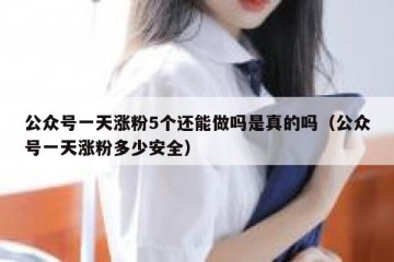 公众号一天涨粉5个还能做吗是真的吗（公众号一天涨粉多少安全）