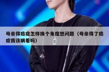母亲得癌症怎样换个角度想问题（母亲得了癌症我该瞒着吗）