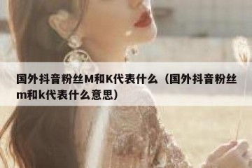 国外抖音粉丝M和K代表什么（国外抖音粉丝m和k代表什么意思）