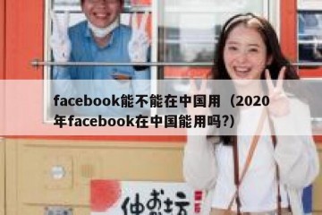 facebook能不能在中国用（2020年facebook在中国能用吗?）