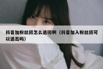 抖音加粉丝团怎么退团啊（抖音加入粉丝团可以退出吗）
