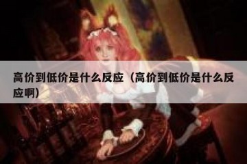 高价到低价是什么反应（高价到低价是什么反应啊）