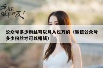 公众号多少粉丝可以月入过万的（微信公众号多少粉丝才可以赚钱）