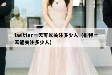 twitter一天可以关注多少人（推特一天能关注多少人）