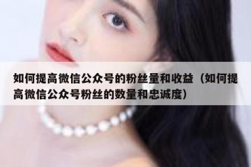 如何提高微信公众号的粉丝量和收益（如何提高微信公众号粉丝的数量和忠诚度）
