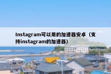 Instagram可以用的加速器安卓（支持instagram的加速器）