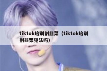tiktok培训割韭菜（tiktok培训割韭菜犯法吗）