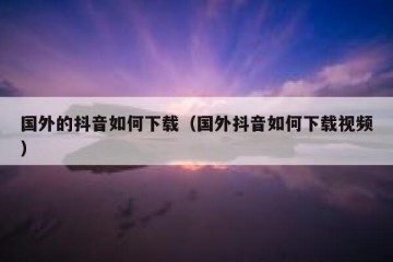 国外的抖音如何下载（国外抖音如何下载视频）