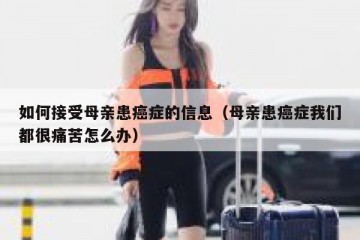 如何接受母亲患癌症的信息（母亲患癌症我们都很痛苦怎么办）