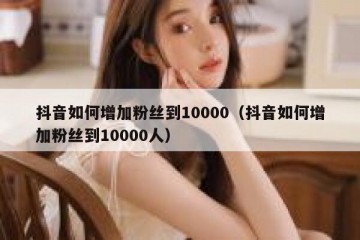 抖音如何增加粉丝到10000（抖音如何增加粉丝到10000人）