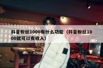 抖音粉丝1000有什么功能（抖音粉丝1000就可以有收入）
