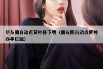 朋友圈自动点赞神器下载（朋友圈自动点赞神器手机版）
