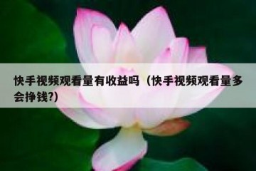 快手视频观看量有收益吗（快手视频观看量多会挣钱?）