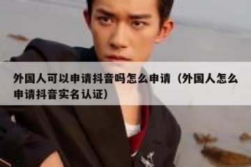 外国人可以申请抖音吗怎么申请（外国人怎么申请抖音实名认证）