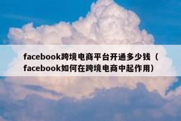 facebook跨境电商平台开通多少钱（facebook如何在跨境电商中起作用）