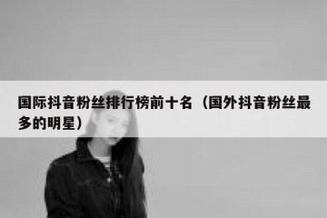 国际抖音粉丝排行榜前十名（国外抖音粉丝最多的明星）