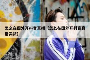 怎么在国外开抖音直播（怎么在国外开抖音直播卖货）