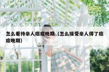 怎么看待亲人癌症晚期（怎么接受亲人得了癌症晚期）