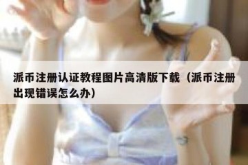 派币注册认证教程图片高清版下载（派币注册出现错误怎么办）