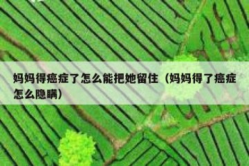 妈妈得癌症了怎么能把她留住（妈妈得了癌症怎么隐瞒）