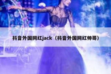 抖音外国网红jack（抖音外国网红帅哥）