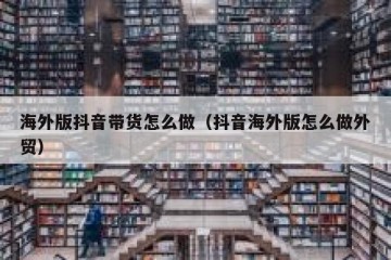 海外版抖音带货怎么做（抖音海外版怎么做外贸）