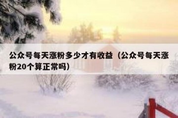 公众号每天涨粉多少才有收益（公众号每天涨粉20个算正常吗）