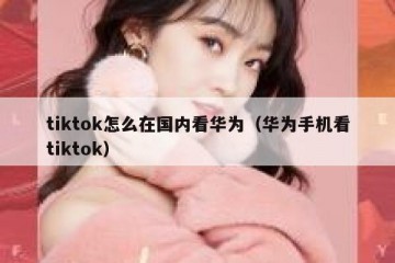 tiktok怎么在国内看华为（华为手机看tiktok）