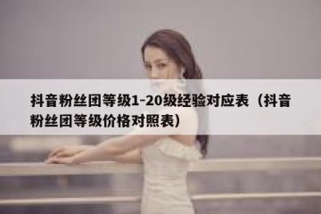 抖音粉丝团等级1-20级经验对应表（抖音粉丝团等级价格对照表）