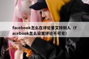 facebook怎么在评论里艾特别人（facebook怎么设置评论不可见）