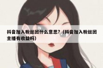 抖音加入粉丝团什么意思?（抖音加入粉丝团主播有收益吗）
