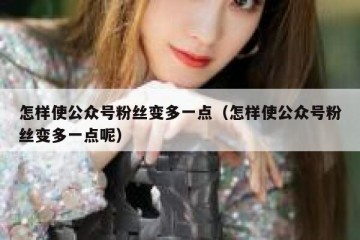 怎样使公众号粉丝变多一点（怎样使公众号粉丝变多一点呢）