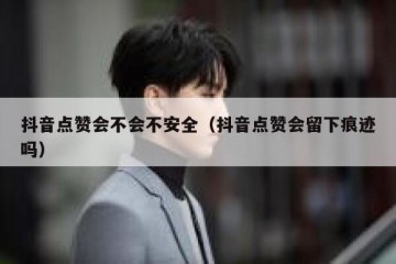 抖音点赞会不会不安全（抖音点赞会留下痕迹吗）