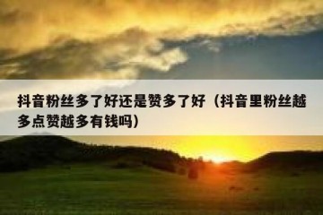 抖音粉丝多了好还是赞多了好（抖音里粉丝越多点赞越多有钱吗）