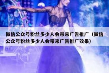 微信公众号粉丝多少人会带来广告推广（微信公众号粉丝多少人会带来广告推广效果）