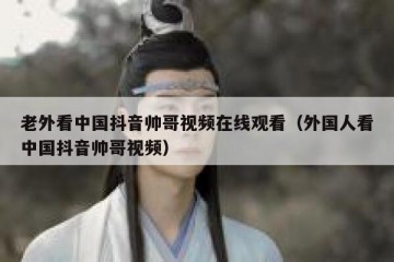 老外看中国抖音帅哥视频在线观看（外国人看中国抖音帅哥视频）