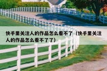 快手里关注人的作品怎么看不了（快手里关注人的作品怎么看不了了）