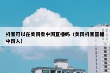 抖音可以在美国看中国直播吗（美国抖音直播中国人）
