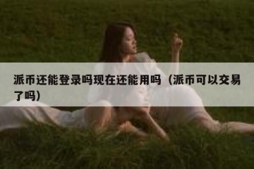 派币还能登录吗现在还能用吗（派币可以交易了吗）
