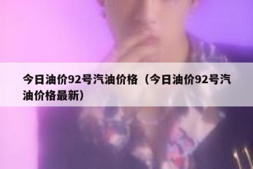今日油价92号汽油价格（今日油价92号汽油价格最新）