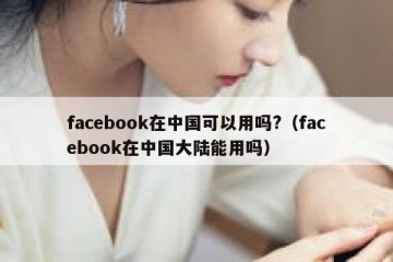 facebook在中国可以用吗?（facebook在中国大陆能用吗）