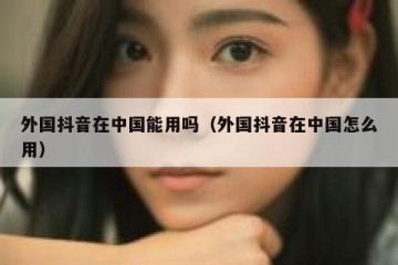 外国抖音在中国能用吗（外国抖音在中国怎么用）