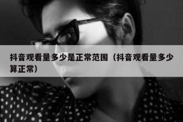 抖音观看量多少是正常范围（抖音观看量多少算正常）