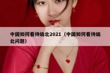 中国如何看待缅北2021（中国如何看待缅北问题）