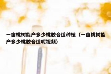 一亩桃树能产多少桃胶合适种植（一亩桃树能产多少桃胶合适呢视频）